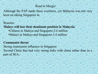 Road to Merger Although the PAP made these overtures, yet Malaysia was not very keen on taking Singapore in.  Reasons Malays will lose their dominant position in Malaysia   Chinese in Malaya and Singapore-3.6 million Malays in Malaya and Singapore-3.4 million Communist threat Strong communist influence in Singapore Second China that had very strong links with china rather than as a part of SEA. 