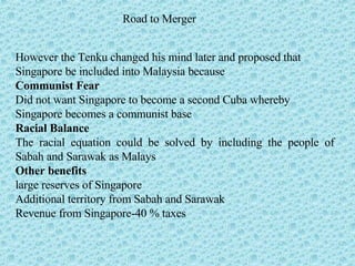Road to Merger However the Tenku changed his mind later and proposed that  Singapore be included into Malaysia because Communist Fear Did not want Singapore to become a second Cuba whereby  Singapore becomes a communist base  Racial Balance The racial equation could be solved by including the people of Sabah and Sarawak as Malays Other benefits large reserves of Singapore Additional territory from Sabah and Sarawak Revenue from Singapore-40 % taxes  