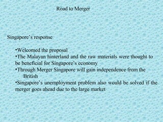 Road to Merger Singapore’s response Welcomed the proposal The Malayan hinterland and the raw materials were thought to  be beneficial for Singapore’s economy Through Merger Singapore will gain independence from the  British Singapore’s unemployment problem also would be solved if the merger goes ahead due to the large market 