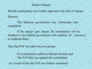 Road to Merger But the communists were totally opposed to the idea of merger. Reasons The Malayan government was vehemently anti- communist If the merger goes ahead, the communists will be  finished as the federal government will mobilise all  resources to eradicate them. Thus the PAP was split into two groups. Pro-communists called as Barisan Sosialis and The PAP that was against the communists As a result of this the PAP was further weakened. 
