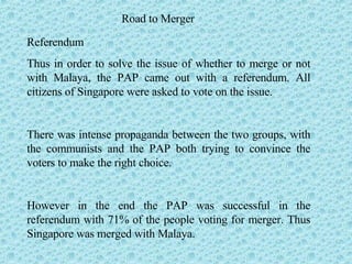Road to Merger Referendum Thus in order to solve the issue of whether to merge or not with Malaya, the PAP came out with a referendum. All citizens of Singapore were asked to vote on the issue. There was intense propaganda between the two groups, with the communists and the PAP both trying to convince the voters to make the right choice. However in the end the PAP was successful in the referendum with 71% of the people voting for merger. Thus Singapore was merged with Malaya.  
