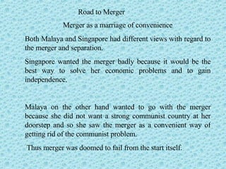 Road to Merger Merger as a marriage of convenience Both Malaya and Singapore had different views with regard to the merger and separation.  Singapore wanted the merger badly because it would be the best way to solve her economic problems and to gain independence. Malaya on the other hand wanted to go with the merger because she did not want a strong communist country at her doorstep and so she saw the merger as a convenient way of getting rid of the communist problem.  Thus merger was doomed to fail from the start itself. 