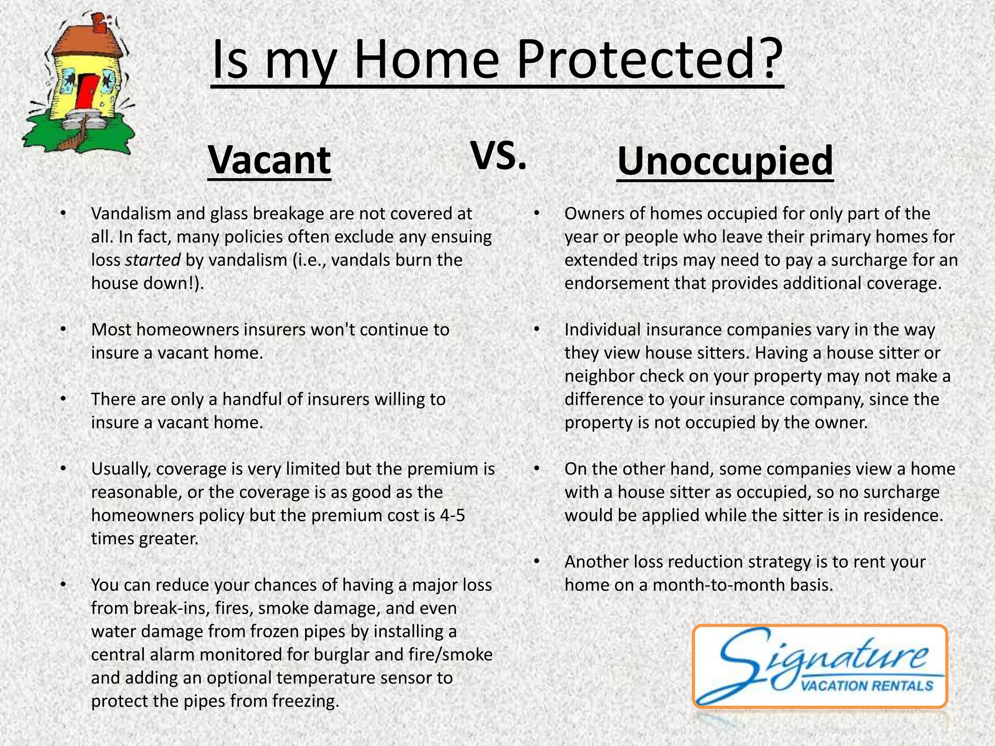 Is my Home Protected? 
Vacant VS. Unoccupied 
• Vandalism and glass breakage are not covered at 
all. In fact, many policies often exclude any ensuing 
loss started by vandalism (i.e., vandals burn the 
house down!). 
• Most homeowners insurers won't continue to 
insure a vacant home. 
• There are only a handful of insurers willing to 
insure a vacant home. 
• Usually, coverage is very limited but the premium is 
reasonable, or the coverage is as good as the 
homeowners policy but the premium cost is 4-5 
times greater. 
• You can reduce your chances of having a major loss 
from break-ins, fires, smoke damage, and even 
water damage from frozen pipes by installing a 
central alarm monitored for burglar and fire/smoke 
and adding an optional temperature sensor to 
protect the pipes from freezing. 
• Owners of homes occupied for only part of the 
year or people who leave their primary homes for 
extended trips may need to pay a surcharge for an 
endorsement that provides additional coverage. 
• Individual insurance companies vary in the way 
they view house sitters. Having a house sitter or 
neighbor check on your property may not make a 
difference to your insurance company, since the 
property is not occupied by the owner. 
• On the other hand, some companies view a home 
with a house sitter as occupied, so no surcharge 
would be applied while the sitter is in residence. 
• Another loss reduction strategy is to rent your 
home on a month-to-month basis. 
 