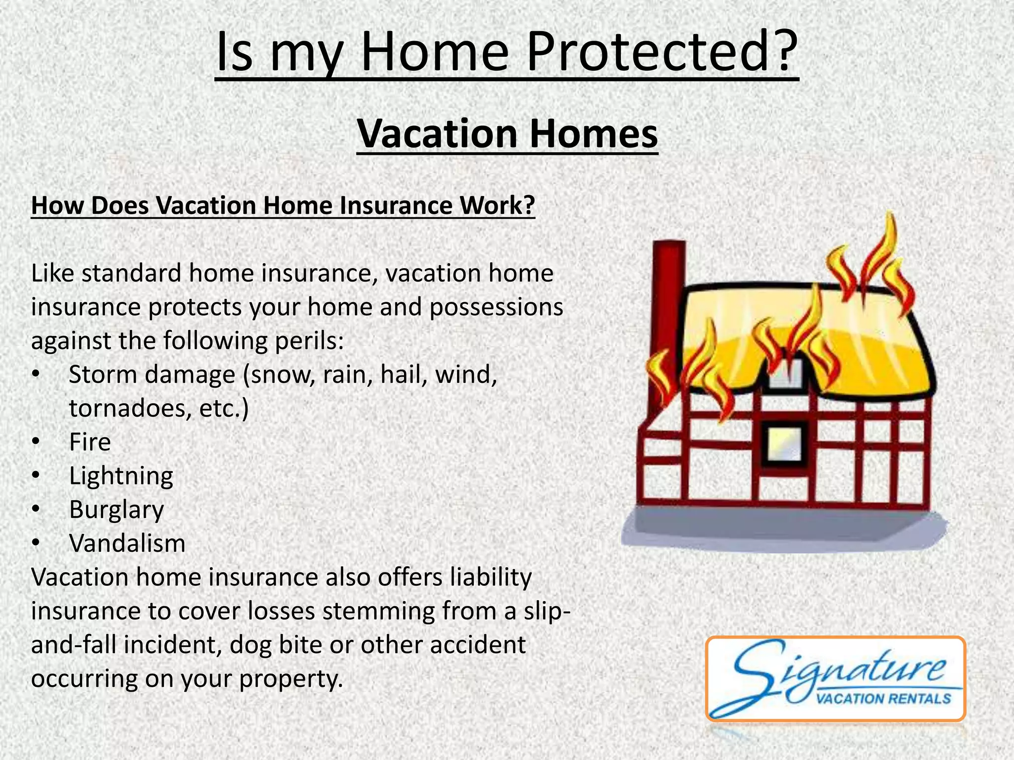 Is my Home Protected? 
Vacation Homes 
How Does Vacation Home Insurance Work? 
Like standard home insurance, vacation home 
insurance protects your home and possessions 
against the following perils: 
• Storm damage (snow, rain, hail, wind, 
tornadoes, etc.) 
• Fire 
• Lightning 
• Burglary 
• Vandalism 
Vacation home insurance also offers liability 
insurance to cover losses stemming from a slip-and- 
fall incident, dog bite or other accident 
occurring on your property. 
 