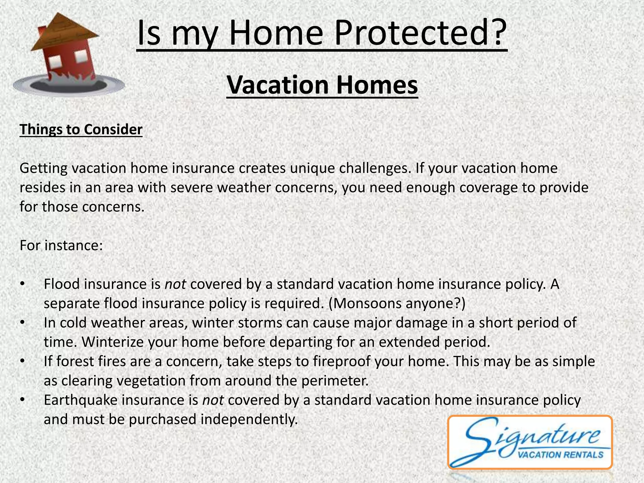 Is my Home Protected? 
Vacation Homes 
Things to Consider 
Getting vacation home insurance creates unique challenges. If your vacation home 
resides in an area with severe weather concerns, you need enough coverage to provide 
for those concerns. 
For instance: 
• Flood insurance is not covered by a standard vacation home insurance policy. A 
separate flood insurance policy is required. (Monsoons anyone?) 
• In cold weather areas, winter storms can cause major damage in a short period of 
time. Winterize your home before departing for an extended period. 
• If forest fires are a concern, take steps to fireproof your home. This may be as simple 
as clearing vegetation from around the perimeter. 
• Earthquake insurance is not covered by a standard vacation home insurance policy 
and must be purchased independently. 
 