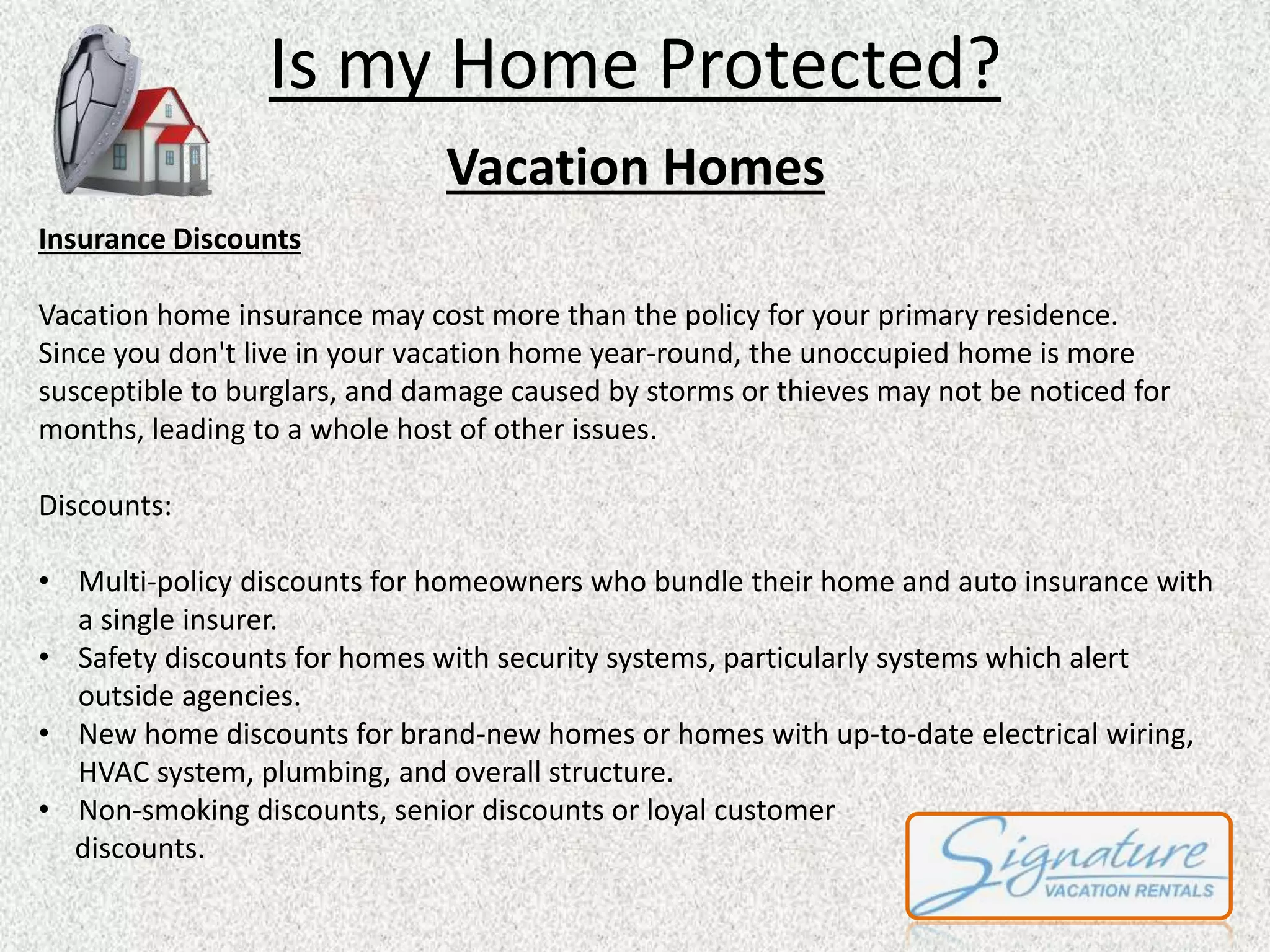 Is my Home Protected? 
Vacation Homes 
Insurance Discounts 
Vacation home insurance may cost more than the policy for your primary residence. 
Since you don't live in your vacation home year-round, the unoccupied home is more 
susceptible to burglars, and damage caused by storms or thieves may not be noticed for 
months, leading to a whole host of other issues. 
Discounts: 
• Multi-policy discounts for homeowners who bundle their home and auto insurance with 
a single insurer. 
• Safety discounts for homes with security systems, particularly systems which alert 
outside agencies. 
• New home discounts for brand-new homes or homes with up-to-date electrical wiring, 
HVAC system, plumbing, and overall structure. 
• Non-smoking discounts, senior discounts or loyal customer 
discounts. 
 