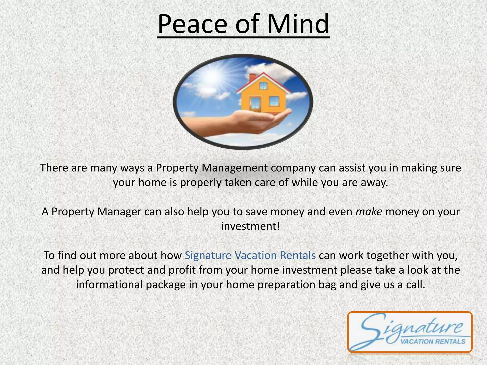 Peace of Mind 
There are many ways a Property Management company can assist you in making sure 
your home is properly taken care of while you are away. 
A Property Manager can also help you to save money and even make money on your 
investment! 
To find out more about how Signature Vacation Rentals can work together with you, 
and help you protect and profit from your home investment please take a look at the 
informational package in your home preparation bag and give us a call. 

