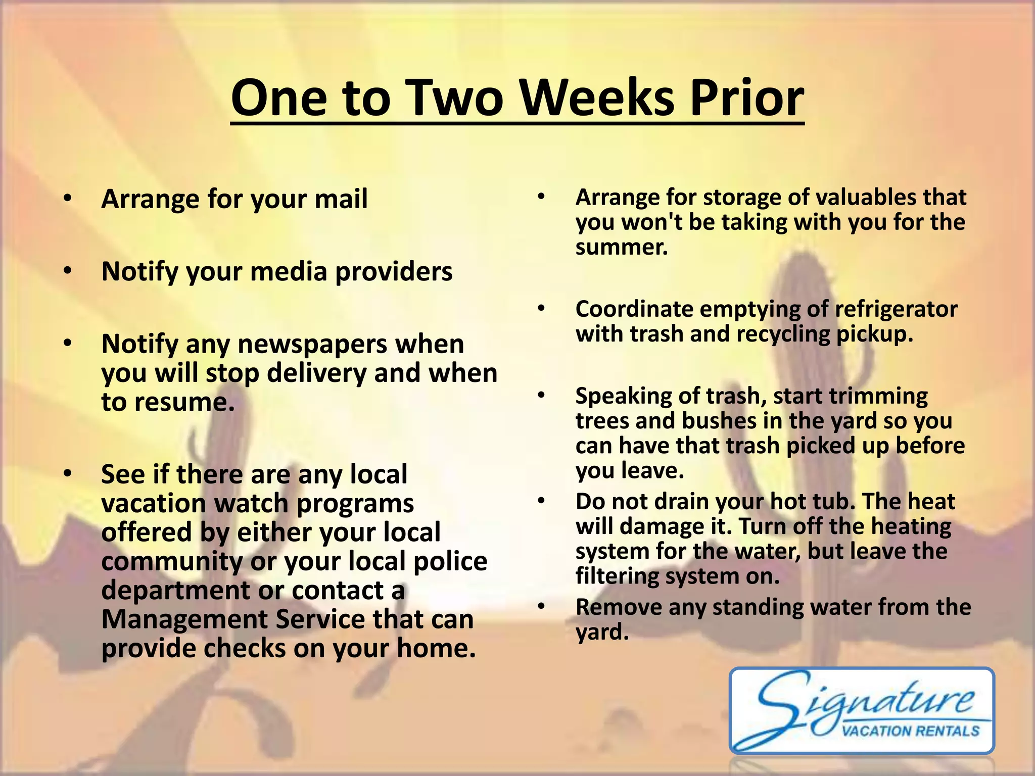 One to Two Weeks Prior 
• Arrange for your mail 
• Notify your media providers 
• Notify any newspapers when 
you will stop delivery and when 
to resume. 
• See if there are any local 
vacation watch programs 
offered by either your local 
community or your local police 
department or contact a 
Management Service that can 
provide checks on your home. 
• Arrange for storage of valuables that 
you won't be taking with you for the 
summer. 
• Coordinate emptying of refrigerator 
with trash and recycling pickup. 
• Speaking of trash, start trimming 
trees and bushes in the yard so you 
can have that trash picked up before 
you leave. 
• Do not drain your hot tub. The heat 
will damage it. Turn off the heating 
system for the water, but leave the 
filtering system on. 
• Remove any standing water from the 
yard. 
 