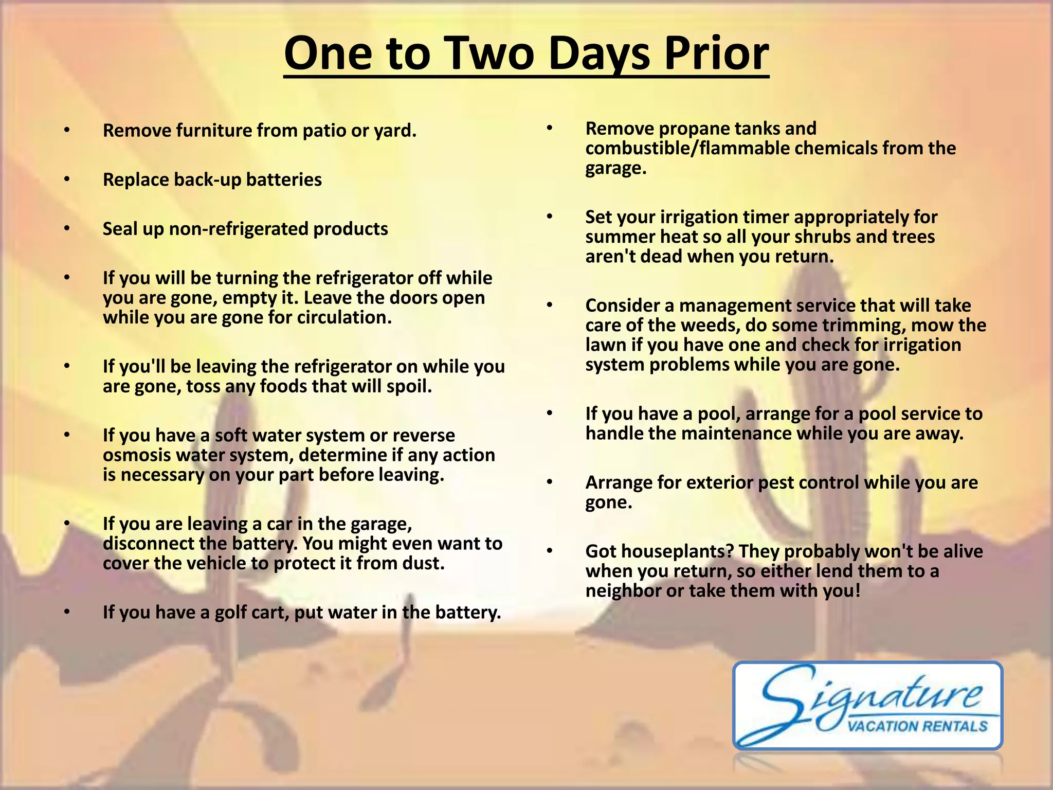 One to Two Days Prior 
• Remove propane tanks and 
combustible/flammable chemicals from the 
garage. 
• Set your irrigation timer appropriately for 
summer heat so all your shrubs and trees 
aren't dead when you return. 
• Consider a management service that will take 
care of the weeds, do some trimming, mow the 
lawn if you have one and check for irrigation 
system problems while you are gone. 
• If you have a pool, arrange for a pool service to 
handle the maintenance while you are away. 
• Arrange for exterior pest control while you are 
gone. 
• Got houseplants? They probably won't be alive 
when you return, so either lend them to a 
neighbor or take them with you! 
• Remove furniture from patio or yard. 
• Replace back-up batteries 
• Seal up non-refrigerated products 
• If you will be turning the refrigerator off while 
you are gone, empty it. Leave the doors open 
while you are gone for circulation. 
• If you'll be leaving the refrigerator on while you 
are gone, toss any foods that will spoil. 
• If you have a soft water system or reverse 
osmosis water system, determine if any action 
is necessary on your part before leaving. 
• If you are leaving a car in the garage, 
disconnect the battery. You might even want to 
cover the vehicle to protect it from dust. 
• If you have a golf cart, put water in the battery. 
 
