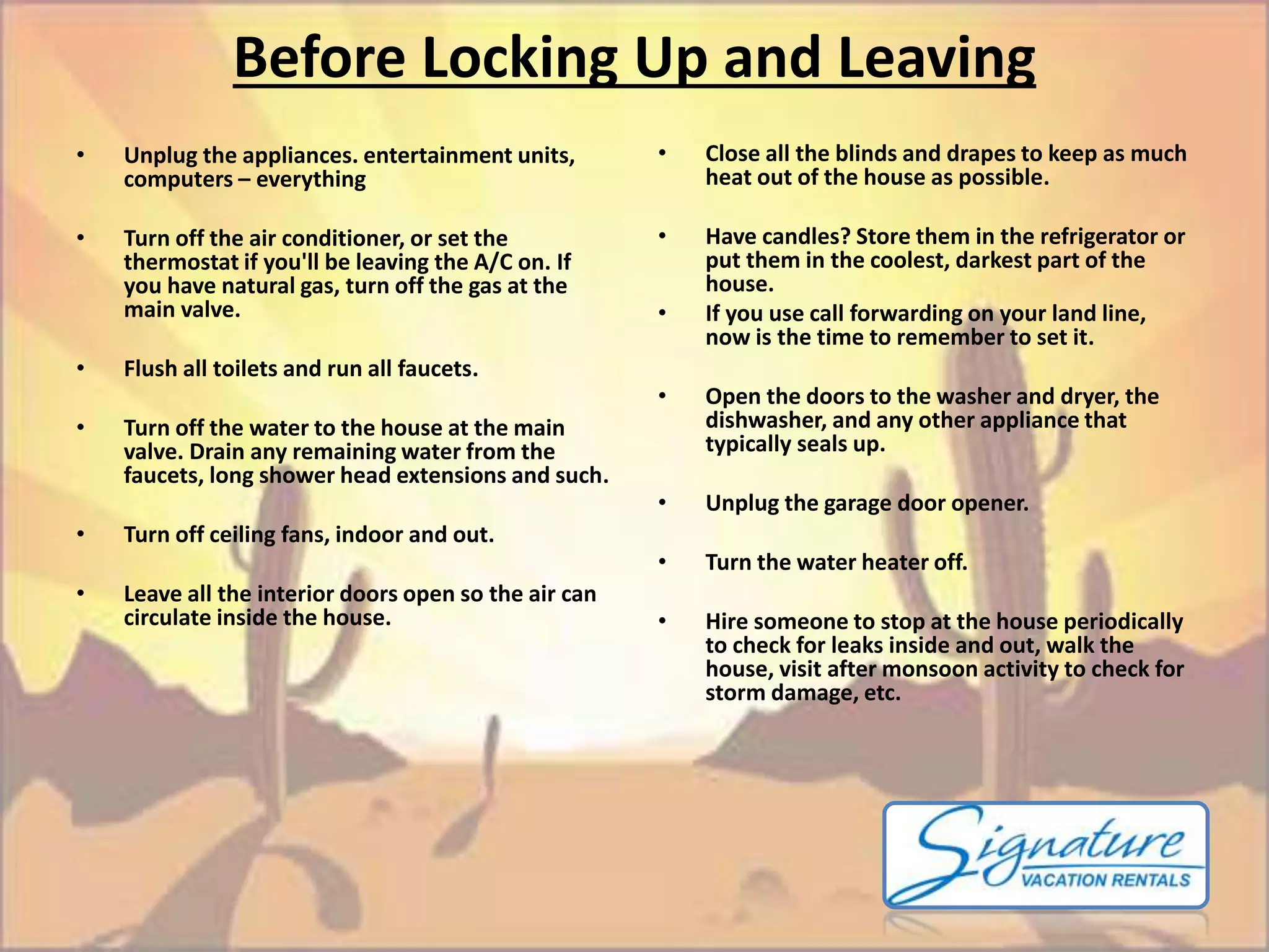 Before Locking Up and Leaving 
• Unplug the appliances. entertainment units, 
computers – everything 
• Turn off the air conditioner, or set the 
thermostat if you'll be leaving the A/C on. If 
you have natural gas, turn off the gas at the 
main valve. 
• Flush all toilets and run all faucets. 
• Turn off the water to the house at the main 
valve. Drain any remaining water from the 
faucets, long shower head extensions and such. 
• Turn off ceiling fans, indoor and out. 
• Leave all the interior doors open so the air can 
circulate inside the house. 
• Close all the blinds and drapes to keep as much 
heat out of the house as possible. 
• Have candles? Store them in the refrigerator or 
put them in the coolest, darkest part of the 
house. 
• If you use call forwarding on your land line, 
now is the time to remember to set it. 
• Open the doors to the washer and dryer, the 
dishwasher, and any other appliance that 
typically seals up. 
• Unplug the garage door opener. 
• Turn the water heater off. 
• Hire someone to stop at the house periodically 
to check for leaks inside and out, walk the 
house, visit after monsoon activity to check for 
storm damage, etc. 
 