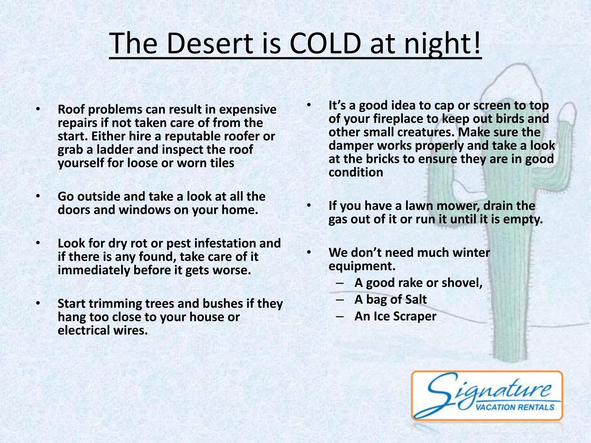 The Desert is COLD at night! 
• Roof problems can result in expensive 
repairs if not taken care of from the 
start. Either hire a reputable roofer or 
grab a ladder and inspect the roof 
yourself for loose or worn tiles 
• Go outside and take a look at all the 
doors and windows on your home. 
• Look for dry rot or pest infestation and 
if there is any found, take care of it 
immediately before it gets worse. 
• Start trimming trees and bushes if they 
hang too close to your house or 
electrical wires. 
• It’s a good idea to cap or screen to top 
of your fireplace to keep out birds and 
other small creatures. Make sure the 
damper works properly and take a look 
at the bricks to ensure they are in good 
condition 
• If you have a lawn mower, drain the 
gas out of it or run it until it is empty. 
• We don’t need much winter 
equipment. 
– A good rake or shovel, 
– A bag of Salt 
– An Ice Scraper 
 