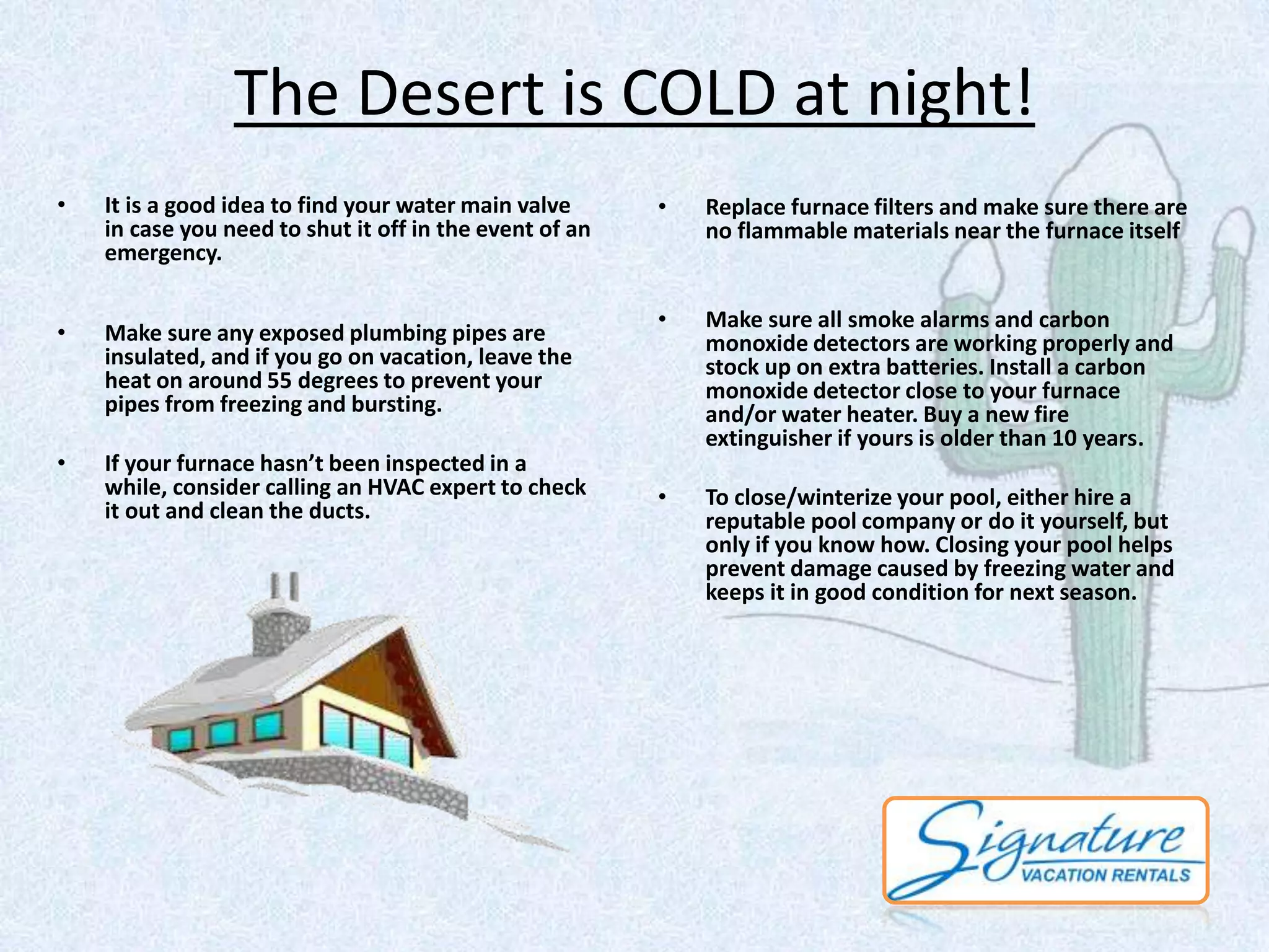 The Desert is COLD at night! 
• It is a good idea to find your water main valve 
in case you need to shut it off in the event of an 
emergency. 
• Make sure any exposed plumbing pipes are 
insulated, and if you go on vacation, leave the 
heat on around 55 degrees to prevent your 
pipes from freezing and bursting. 
• If your furnace hasn’t been inspected in a 
while, consider calling an HVAC expert to check 
it out and clean the ducts. 
• Replace furnace filters and make sure there are 
no flammable materials near the furnace itself 
• Make sure all smoke alarms and carbon 
monoxide detectors are working properly and 
stock up on extra batteries. Install a carbon 
monoxide detector close to your furnace 
and/or water heater. Buy a new fire 
extinguisher if yours is older than 10 years. 
• To close/winterize your pool, either hire a 
reputable pool company or do it yourself, but 
only if you know how. Closing your pool helps 
prevent damage caused by freezing water and 
keeps it in good condition for next season. 
 