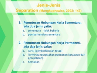 1. Pemutusan Hubungan Kerja Sementara,
ada dua jenis yaitu:
a. sementara tidak bekerja
b. pemberhentian sementara
2. Pemutusan Hubungan Kerja Permanen,
ada tiga jenis yaitu:
a. Atrisi (pemberhentian tetap)
b. Terminasi (perpisahan permanen karyawan dari
perusahaan)
c. Kematian
.
Jenis-Jenis
Separation (Mangkuprawira, 2002: 143)
 