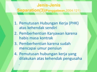 1. Pemutusan Hubungan Kerja (PHK)
atas kehendak sendiri
2. Pemberhentian Karyawan karena
habis masa kontrak
3. Pemberhentian karena sudah
mencapai umur pensiun
4. Pemutusan hubungan kerja yang
dilakukan atas kehendak pengusaha
.
Jenis-Jenis
Separation(3)(Panggabean,2004:121)
 