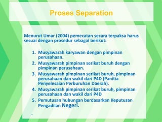 Menurut Umar (2004) pemecatan secara terpaksa harus
sesuai dengan prosedur sebagai berikut:
1. Musyawarah karyawan dengan pimpinan
perusahaan.
2. Musyawarah pimpinan serikat buruh dengan
pimpinan perusahaan.
3. Musyawarah pimpinan serikat buruh, pimpinan
perusahaan dan wakil dari P4D (Panitia
Penyelesaian Perburuhan Daerah).
4. Musyawarah pimpinan serikat buruh, pimpinan
perusahaan dan wakil dari P4D
5. Pemutusan hubungan berdasarkan Keputusan
Pengadilan Negeri.
.
Proses Separation
 
