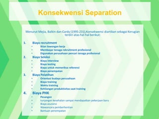 Menurut Mejia, Balkin dan Cardy (1995:231),Konsekwensi diartikan sebagai Kerugian
terdiri atas hal-hal berikut:
1. Biaya recruitment
• Iklan lowongan kerja
• Membayar tenaga rekruitment profesional
• Digunakan perusahaan pencari tenaga profesional
2. Biaya Seleksi
• Biaya interview
• Biaya testing
• Biaya untuk memeriksa referensi
• Biaya penempatan
3. Biaya Pelatihan
• Orientasi budaya perusahaan
• Biaya training
• Waktu training
• Kehilangan produktivitas saat training
4. Biaya PHK
• Pesangon
• tunjangan kesehatan sampai mendapatkan pekerjaan baru
• Biaya asuransi
• Wawancara pemberhentian
• Bantuan penempatan
Konsekwensi Separation
 