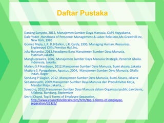 Danang Sunyoto, 2012, Manajemen Sumber Daya Manusia, CAPS Yogyakarta,
Dale Yoder ,Handbook of Personnel Management & Labor. Relations,Mc.Graw.Hill Inc,
New York, 1985
Gomez Mejia, L.R. D.B Balkin, L.R. Cardy, 1995, Managing Human. Resources.
Englewood Cliffs,Prentice Hall.Inc.
Joko Rahardjo, 2013,Paradigma Baru Manajemen Sumber Daya Manusia,
Platinum,Jakarta
Mangkuprawira, 2002, Manajemen Sumber Daya Manusia Strategik, Penerbit Ghalia.
Indonesia, Jakarta.
Malayu S.P Hasibuan, 2012,Manajemen Sumber Daya Manusia, Bumi aksara, Jakarta
Mutiara S. Panggabean, Agustus, 2004, Manajemen Sumber Daya Manusia, Ghalia
Indah, Bogor
Sondang P Siagian, 2012 ,Manajemen Sumber Daya Manusia, Bumi Aksara, Jakarta
Sedarmayanti, 2009,Manajemen Sumber Daya Manusia dan Produktivitas Kerja,
Mandar Maju, Jakarta, ,.
Suwatno, 2012,Manajemen Sumber Daya Manusia dalam Organisasi public dan bisnis,
Alfabeta, Bandung, September
Smriti Chand, Top 5 Forms of Employee Separation,
http://www.yourarticlelibrary.com/hrm/top-5-forms-of-employee-
separation/35326/
.
Daftar Pustaka
 