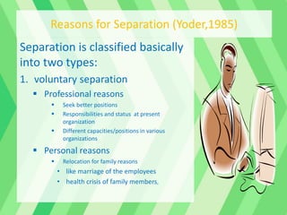 Separation is classified basically
into two types:
1. voluntary separation
 Professional reasons
 Seek better positions
 Responsibilities and status at present
organization
 Different capacities/positions in various
organizations
 Personal reasons
 Relocation for family reasons
• like marriage of the employees
• health crisis of family members,
Reasons for Separation (Yoder,1985)
 
