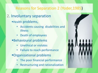 2. Involuntary separation
Health problems,
• Accidents causing disabilities and
illness
• Death of employees
Behavioural problems
• Unethical or violates
• Failure to reach performance
Organizational problems
• The poor financial performance
• Restructuring and rationalization
Reasons for Separation 2 (Yoder,1985)
 