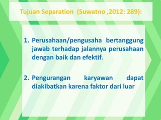 1. Perusahaan/pengusaha bertanggung
jawab terhadap jalannya perusahaan
dengan baik dan efektif.
2. Pengurangan karyawan dapat
diakibatkan karena faktor dari luar
Tujuan Separation (Suwatno ,2012: 289):
 