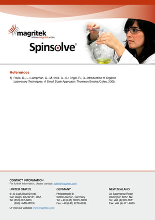 R
Carbon
R
References
1) Pavia, D., L.; Lampman, G., M.; Kriz, G., S.; Engel, R., G. Introduction to Organic
Laboratory Techniques: A Small Scale Approach; Thomson Brooks/Coles, 2005.
CONTACT INFORMATION
For further information, please contact: sales@magritek.com
UNITED STATES 			 GERMANY				 NEW ZEALAND									
6440 Lusk Blvd (D108) 			 Philipsstraße 8				 32 Salamanca Road
San Diego, CA 92121, USA 		 52068 Aachen, Germany		 Wellington 6012, NZ
Tel: (855) 667-6835 			 Tel: +49 (241) 70525-6000		 Tel: +64 (4) 920-7671
(855) NMR-MTEK 			 Fax: +49 (241) 9278-6939		 Fax: +64 (4) 471-4665
Or visit our website www.magritek.com
 