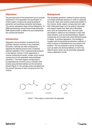 R
Carbon
Introduction
Separation and purification of products from
synthetic reaction mixtures is very important.
Extraction methods are often employed to
separate the desired product from unreacted
starting materials or from undesired side products
in the reaction mixture. In this experiment, a
mixture containing an acidic, a basic and a neutral
compound is to be separated using acid/base
extraction.1 The three organic compounds to
be separated are cinnamic acid, p-toluidine and
anisole using dichloromethane as the extraction
solvent (Figure 1). You will also purify and determine
the percent recovery of each compound from the
mixture.
Background
The acid/base extraction method involves carrying
out simple acid/base reactions in order to separate
the acidic, basic and neutral compounds present in
the mixture. Acidic organic compounds form salts
with a Brønsted base, such as sodium hydroxide,
and organic bases form salts with a Brønsted
acid, such as hydrochloric acid. The ionic salts
are soluble in water but are insoluble in many less
polar solvents, such as dichloromethane. Neutral
compounds do not react with either Brønsted acids
or bases. To achieve separation, this strategy is
coupled with the liquid/liquid extraction method, in
which a solute is transferred from one solvent into
another.1 The two solvents must be immiscible,
such as water and dichloromethane, to form two
distinct layers which can be physically separated
using a separatory funnel.
Figure 1. Three organic compounds to be separated.
Objectives
The principal aims of this experiment are to provide
experience in the separation and purification of
simple organic compounds using liquid/liquid
extraction and acid/base extraction techniques.
The various separation steps will be followed by 1H
NMR spectroscopy using the benchtop Spinsolve
NMR spectrometer to determine and characterise
the compounds present.
1
 