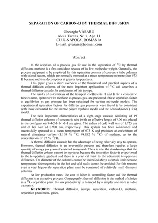 SEPARATION OF CARBON-13 BY THERMAL DIFFUSION
Gheorghe VÃSARU
Aleea Tarnita, Nr. 7, Apt. 11
CLUJ-NAPOCA, ROMANIA
E-mail: gvasaru@hotmail.com

Abstract
In the selection of a process gas for use in the separation of 13C by thermal
diffusion, methane is a first candidate because of its low molecular weight. Generally, the
process equipment to be employed for this separation consists of concentric tube columns
with calrod heaters, which are normally operated at a mean temperature no more than 673
K because methane decomposes at greater temperatures.
This paper gives a short overview of the theoretical and practical aspects of a
thermal diffusion column, of the most important applications of 13C and describes a
thermal diffusion cascade for enrichment of this isotope.
The results of calculations of the transport coefficients H and K for a concentric
tube column, operated with methane as process gas, are presented. Static separation factor
at equilibrium vs gas pressure has been calculated for various molecular models. The
experimental separation factors for different gas pressures were found to be consistent
with those calculated for the inverse power repulsion model and the Lennard-Jones (12,6)
model.
The most important characteristics of a eight-stage cascade consisting of 19
thermal diffusion columns of concentric tube (with an effective length of 4.00 m), placed
in the configuration 8-4-2-1-1-1-1-1 are given. The radius of cold wall was of 1.725 cm
and of hot wall of 0.900 cm, respectively. This system has been constructed and
successfully operated at a mean temperature of 673 K and produces an enrichment of
natural abundance carbon (1.108 % 13C; 98.892 % 12C) of methane, up to the
concentration of 25 % 13CH4.
A thermal diffusion cascade has the advantage of being relatively easy to operate.
However, thermal diffusion is an irreversible process and therefore requires a large
quantity of energy per gram of enriched compound. There is also the disadvantage that the
thermal diffusion column cannot be increased because the separation factor is proportional
to the temperature gradient and there is a practical limit to the obtainable temperature
difference. The diameter of the columns cannot be increased above a certain limit because
temperature inhomogeneity in the hot and cold walls cannot be avoided. For this reasons
even a very large-scale separation plant must be composed of relatively small diameter
columns.
At low production rates, the cost of labor is controlling factor and the thermal
diffusion is an attractive process. Consequently, thermal diffusion is the method of choice
in a 13C- separation plant. Its low productivity is balanced by a simpler and more reliable
operation.
KEYWORDS: Thermal diffusion, isotope separation, carbon-13, methane,
separation phenomena, gases.

 