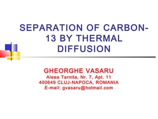 SEPARATION OF CARBON- 
13 BY THERMAL 
DIFFUSION 
GHEORGHE VASARU 
Aleea Tarnita, Nr. 7, Apt. 11 
400649 CLUJ-NAPOCA, ROMANIA 
E-mail: gvasaru@hotmail.com 
 