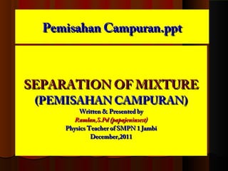 Pemisahan Campuran.pptPemisahan Campuran.ppt
SEPARATION OF MIXTURESEPARATION OF MIXTURE
(PEMISAHAN CAMPURAN)(PEMISAHAN CAMPURAN)
Written & Presented byWritten & Presented by
Ramlan,S.Pd (papajeniusest)Ramlan,S.Pd (papajeniusest)
Physics Teacher of SMPN 1 JambiPhysics Teacher of SMPN 1 Jambi
December,2011December,2011
 