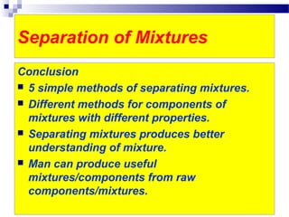 Separation of Mixtures
Conclusion
 5 simple methods of separating mixtures.
 Different methods for components of
mixtures with different properties.
 Separating mixtures produces better
understanding of mixture.
 Man can produce useful
mixtures/components from raw
components/mixtures.
 