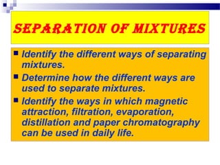 Separation of MixtureS
 Identify the different ways of separating
mixtures.
 Determine how the different ways are
used to separate mixtures.
 Identify the ways in which magnetic
attraction, filtration, evaporation,
distillation and paper chromatography
can be used in daily life.
 
