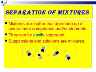 Separation of MixtureS
 Mixtures are matter that are made up of
two or more compounds and/or elements.
 They can be easily separated.
 Suspensions and solutions are mixtures.
 