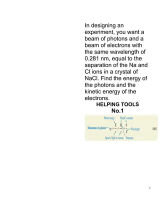 1
In designing an
experiment, you want a
beam of photons and a
beam of electrons with
the same wavelength of
0.281 nm, equal to the
separation of the Na and
Cl ions in a crystal of
NaCl. Find the energy of
the photons and the
kinetic energy of the
electrons.
HELPING TOOLS
No.1
 