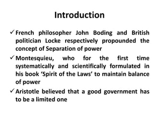 Introduction
French philosopher John Boding and British
politician Locke respectively propounded the
concept of Separation of power
Montesquieu, who for the first time
systematically and scientifically formulated in
his book ‘Spirit of the Laws’ to maintain balance
of power
Aristotle believed that a good government has
to be a limited one
 