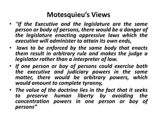Motesquieu’s Views
• “If the Executive and the legislature are the same
person or body of persons, there would be a danger of
the legislature enacting oppressive laws which the
executive will administer to attain its own ends,
• laws to be enforced by the same body that enacts
them result in arbitrary rule and makes the judge a
legislator rather than a interpreter of law.
• If one person or boy of persons could exercise both
the executive and judiciary powers in the same
matter, there would be arbitrary powers, which
would amount to complete tyranny,
• The value of the doctrine lies in the fact that it seeks
to preserve human liberty by avoiding the
concentration powers in one person or boy of
persons”
 