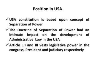 Position in USA
USA constitution is based upon concept of
Separation of Power
The Doctrine of Separation of Power had an
intimate impact on the development of
Administrative Law in the USA
Article I,II and III vests legislative power in the
congress, President and judiciary respectively
 