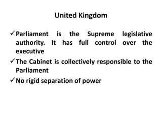 United Kingdom
Parliament is the Supreme legislative
authority. It has full control over the
executive
The Cabinet is collectively responsible to the
Parliament
No rigid separation of power
 