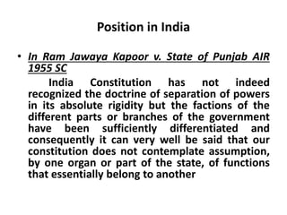 Position in India
• In Ram Jawaya Kapoor v. State of Punjab AIR
1955 SC
India Constitution has not indeed
recognized the doctrine of separation of powers
in its absolute rigidity but the factions of the
different parts or branches of the government
have been sufficiently differentiated and
consequently it can very well be said that our
constitution does not contemplate assumption,
by one organ or part of the state, of functions
that essentially belong to another
 
