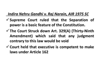 Indira Nehru Gandhi v. Raj Narain, AIR 1975 SC
Supreme Court ruled that the Separation of
power is a basic feature of the Constitution.
The Court Struck down Art. 329(A) (Thirty-Ninth
Amendment) which said that any judgment
contrary to this law would be void
Court held that executive is competent to make
laws under Article 162
 