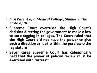 • In A Parent of a Medical College, Shimla v. The
State of HP
• Supreme Court overruled the High Court’s
decision directing the government to make a law
to curb ragging in colleges. The Court ruled that
the High Court did not have the power to give
such a direction as it ell within the purview o the
legislature
• Sever cases Supreme Court has categorically
held that the power of judicial review must be
exercised with restraint.
 