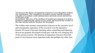 Yet however the theory of separation of powers is not altogether without
any significance. The complexity of modern society and the accepted
concepts of a welfare a state demand more and more action and service
on the part of the
government. The crux of the problem of modern government is to find a
synthesis combining the answer to two needs, the need for the welfare of
the state and the need for freedom for the people.
The welfare state assumes concentration of power on the executive level
and consequently supremacy of the executive over the legislative
branch. Of course it becomes alarming unless controlling and balancing
devices are properly developed to keep pace with the ever changing face
of the executive power. The doctrine of separation of powers from that
point of view because more important today that perhaps any other time.
 