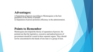 Advantages:
i) Separation of powers according to Montesquieu is the best
guarantee of the liberty of people.
ii) Separation of power promotes efficiency in the administration.
Points to Remember
Montesquieu developed the theory of separation of powers. He
pointed out that the legislative, executive and judicial powers of
government should be vested in three separate organs. They should
not be concentrated in the hands of one man or a group of men.
 