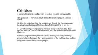 Criticism
i) Complete separation of powers is neither possible nor desirable.
ii) Separation of powers is likely to lead to inefficiency in adminis-
tration.
iii) The theory is based on the supposition that all the three organs of
the government are equality important, but in reality it is not so.
iv) Liberty of the people largely depends more on factors like their
psyche, political culture, consciousness, and institutions than separation
of powers
However, separation of power is useful if used judiciously to bring
about a balance between the vigorous action of the welfare state and the
enjoyment of the liberty of the people.
 