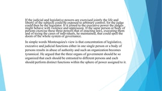 If the judicial and legislative powers are exercised jointly the life and
liberty of the subjects could be exposed to arbitrary control; for the judge
could then be the legislator. If it joined to the executive power the judges
might behave with violence and oppression. If the same person or body of
persons exercise these three powers that of enacting laws, executing them
and of trying the cases of individuals, he maintained, that could spell the
doom of the whole system of governance.
In simple words Montesquieu's view is that concentration of legislative,
executive and judicial functions either in one single person or a body of
persons results in abuse of authority and such an organization becomes
tyrannical. He argued that the three organs of government should be so
organized that each should be entrusted to different persons and each
should perform distinct functions within the sphere of power assigned to it.
 