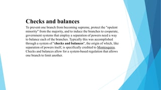 Checks and balances
To prevent one branch from becoming supreme, protect the "opulent
minority" from the majority, and to induce the branches to cooperate,
government systems that employ a separation of powers need a way
to balance each of the branches. Typically this was accomplished
through a system of "checks and balances", the origin of which, like
separation of powers itself, is specifically credited to Montesquieu.
Checks and balances allow for a system-based regulation that allows
one branch to limit another.
 