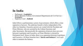 In India
 Parliament - Legislative
 Prime Minister, Cabinet, Government Departments & Civil Service -
Executive
 Supreme Court - Judicial
India follows a parliamentary system of government, which offers a clear
separation of powers. The judiciary branch is fairly independent of the
other two branches. Executive powers are vested with the President and
Prime Minister, who are assisted by the Cabinet Secretary and
other Secretaries. But practically the separation of powers does not exist
between Legislature and Executive, as Prime Minister is elected by
Parliament itself. Hence in India, there is no separation between Legislature
and Executive. All three branches have "checks and balances" over each
other to maintain the balance.
 