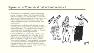 Separation of Powers and Federalism Continued
 Federalism also involves the complex relationships
among the various states. The Constitution’s “full
faith and credit clause” requires states to honor the
public acts and judicial decisions of other states, and
the “privileges and immunities clause” says that
states cannot discriminate against someone from
another state.
 Federalism also involves some limitations on state
authority, particularly involving relationships between
state governments. Local governments, while not
recognized in the Constitution, are used by states in
conducting the activities of government.
 For much of American history, what is called “dual
federalism” was practiced, with the power of the
federal government being somewhat limited to the
realm of commerce. From 1930-1970, a form of
“cooperative federalism” was practiced in which state
and national government worked with one another to
create and enforce law. Modern federalism, often
called “new federalism,” involves a tug-o-war between
state and national governments.
 