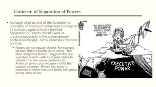 Criticism of Separation of Powers
 Although cited as one of the fundamental
principles of American democracy and key to
its success, some scholars feel that
Separation of Powers doesn’t work in
practice, especially in the contemporary
political landscape. Some common criticisms
are that:
 Powers are not equally shared. For example,
Michael Stokes Paulson, in his article “The
Most Dangerous Branch,” suggests that the
executive branch—with its implied ability to
interpret the law—poses problems for
American democracy because it shifts the
balance of power. Others also point to
instances in which executive power has grown
during times of war.
 