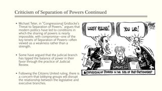 Criticism of Separation of Powers Continued
 Michael Teter, in “Congressional Gridlocke’s
Threat to Separation of Powers,” argues that
modern politics have led to conditions in
which the sharing of powers is nearly
impossible, with compromise—one of the
key tenets of Separation of Powers—often
viewed as a weakness rather than a
strength.
 Some have argued that the judicial branch
has tipped the balance of power in their
favor through the practice of Judicial
Review.
 Following the Citizens United ruling, there is
a concern that lobbying groups will disrupt
the relationship between the legislative and
executive branches.
 