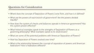 Questions for Consideration
 Where does the concept of Separation of Powers come from, and how is it defined?
 What are the powers of each branch of government? Are the powers divided
equally?
 How does the system of checks and balances operate in American government? Has
this system proven effective?
 What historical examples speak to the strengths of Separation of Powers as a
governing philosophy? What examples speak to its weaknesses?
 What are some of the potential problems with American Separation of Powers?
 How has Separation of Powers evolved over time?
 What is the relationship between the concept of separation of powers and American
federalism? How is federalism different?
 